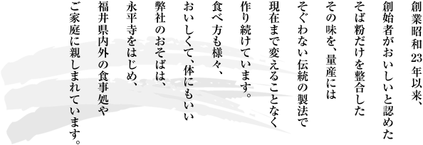 創業昭和23年以来、創始者がおいしいと認めたそば粉だけを整合したその味を、量産にはそぐわない伝統の製法で、現在まで変えることなく作り続けています。食べ方も様々、おいしくて、体にもいい弊社のおそばは、永平寺をはじめ、福井県内外の食事処やご家庭に親しまれています。